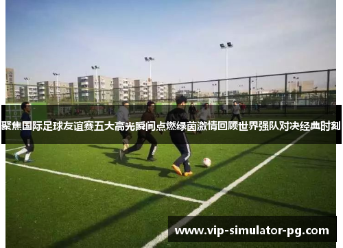 聚焦国际足球友谊赛五大高光瞬间点燃绿茵激情回顾世界强队对决经典时刻 聚焦国际足球友谊赛五大高光瞬间点燃绿茵激情回顾世界强队对决经典时刻