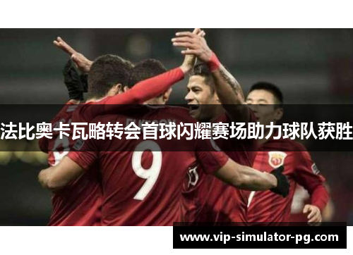 法比奥卡瓦略转会首球闪耀赛场助力球队获胜